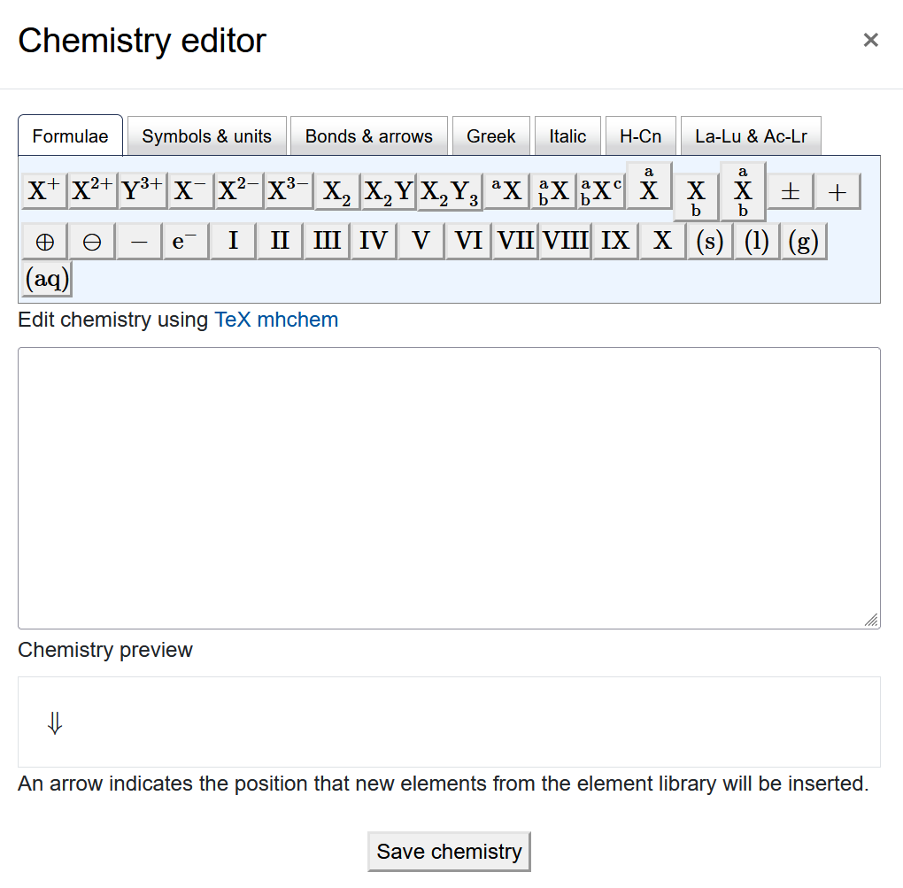 Icon "Chemistry editor" The screenshot shows the "Chemistry editor". It has a row of different tabs, "Formulae", "Symbols & units", "Bonds & arrows", "Greek", "Italic", "H-Cn", and "La-Lu & Ac-Lr". The content of every tab, on display is the "Formulae" tab, shows several rows of symbols as buttons. Below the buttons there is a field titled "Edit chemistry using TeX mhchem", which is empty on the screenshot. The next element is the "Chemistry preview" with an arrow displayed and the text "An arrow indicates the position that new elements from the element library will be inserted" below. The "Save chemistry" button is at the bottom of the screen".