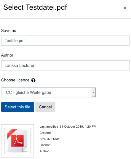 Screeenshot: Select file dialogue with the headline "Select Testdatei.pdf". This dialogue can be closed using a small "x"-symbol. The textfield "Save as" follows, containing "Testfile.pdf" as input. Below this the field "Author" is filled with "Larissa Lecturer". Using the dropdown menu for "Choose license" the entry "CC - gleiche Weitergabe" is selected. Two buttons are shown below, "Select this file" and "Cancel". The bottom part contains file data, "Last modified 31 October 2019, 4:20 PM", "Created" with no value, "Size 375.6KB", and the fields "License" and "Author" also containing no data.