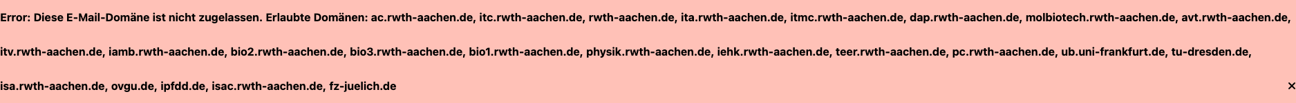 Fehler: Diese E-Mail-Domain ist nicht erlaubt. Erlaubte Domains: ac.rwth-aachen.de, itc.rwth-aachen.de, rwth-aachen.de, ita.rwth-aachen.de, itmc.rwth-aachen.de, dap.rwth-aachen.de, molbiotech.rwth-aachen.de, avt.rwth-aachen.de, itv.rwth-aachen.de, iamb.rwth-aachen.de, bio2.rwth-aachen.de, bio3.rwth-aachen.de, bio1.rwth-aachen.de, physik.rwth-aachen.de, iehk.rwth-aachen.de, teer.rwth-aachen.de, pc.rwth-aachen.de, ub.uni-frankfurt.de, tu-dresden.de, isa.rwth-aachen.de, ovgu.de, ipfdd.de, isac.rwth-aachen.de, fz-juelich.de