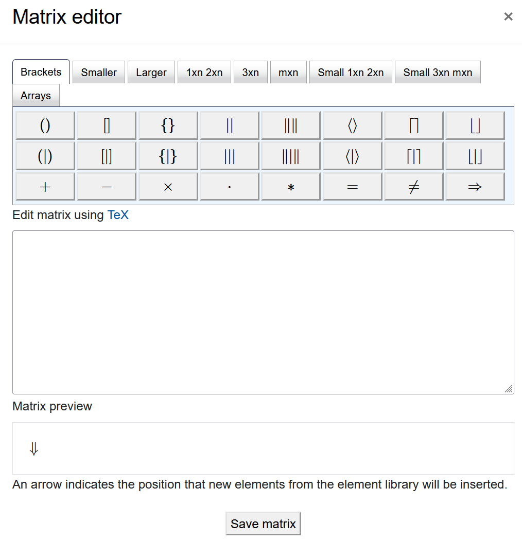 Matrix editor The screenshot shows the "Matrix editor". It has a row of different tabs, "Brackets", "Smaller", "Larger", "1xn 2xn", "3xn", "mxn", "Small 1xn 2xn", "Small 3xn mxn", and "Arrays". The content of every tab, on display is the "Brackets" tab, shows several rows of symbols as buttons. Below the buttons there is a field titled "Edit matrix using TeX", which is empty on the screenshot. The next element is the "Matrix preview" with an arrow displayed and the text "An arrow indicates the position that new elements from the element library will be inserted" below. The "Save matrix" button is at the bottom of the screen".