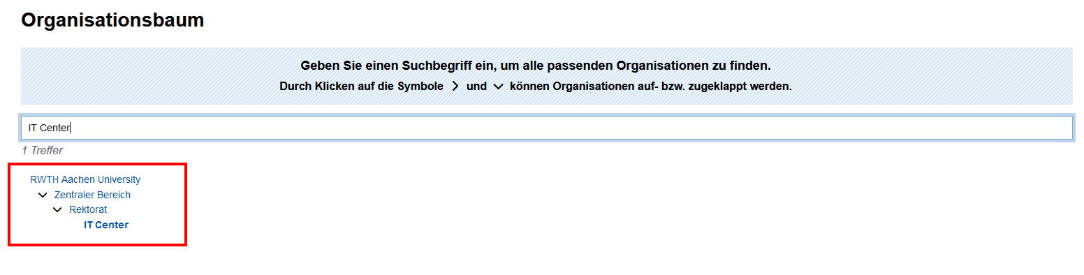 Screenshot der Suche im Organisationsbaum. Unter dem Suchfeld werden die Ergebnisse angezeigt. Die Ergebnisse werden als Baum mit aufklappbaren Bereichen dargestellt. Im Bild wurde nach IT Center gesucht. Das Ergebnis ist RWTH Aachen University, [aufklappbarer Bereich] Zentralbereich, [aufklappbarer Bereich] Rektorat, IT Center.