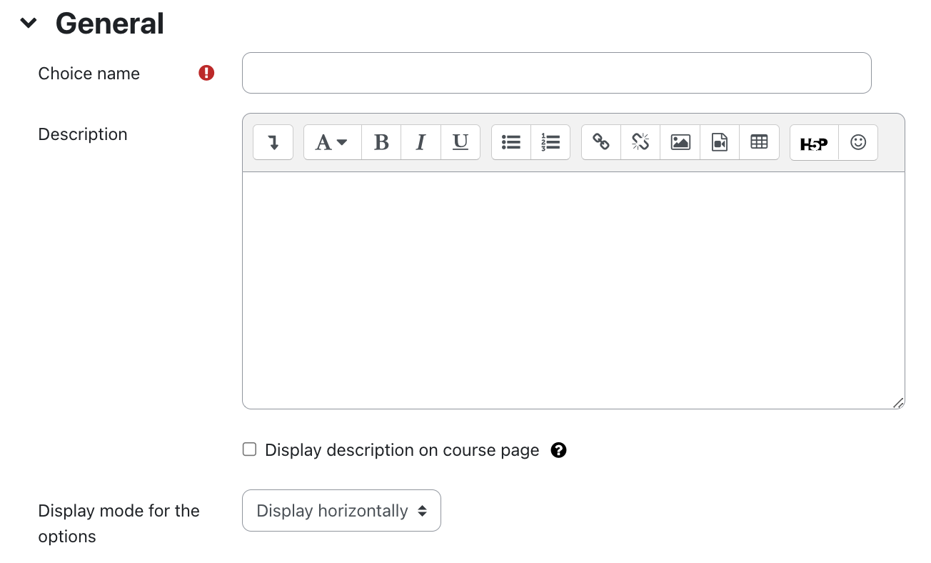 General settings of choice The screenshot shows the "General" section with the fields "Choice Name", "Description", "Display description on course page", and "Display mode for the options". The text field "Choice Name" is empty, an exclamation mark on a red circle indicates that this field is mandatory. The "Description" field is a multiline text field with formatting options via the line of symbols at the top. At the bottom the checkbox "Display description on the course page" is not activated in this picture. A white question mark on a black circle as a link offers additional information on this field. The dropdown menu for the Field "Display mode for the options" is set to "Display horizontally".