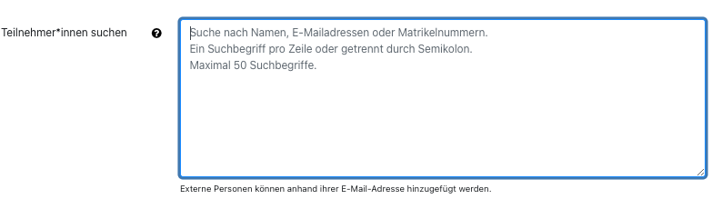 Teilnehmer*innen Suchenfeld Der Bildschirmausschnitt zeigt das Eingabefeld "Teilnehmer*innen" suchen. Das Feld ist eine mehrzeilige Textbox, als Hilfetext ist im Eingabefeld folgender Text abgebildet: "Suche nach Namen, E-Mailadressen oder Matrikelnummern. Ein Suchbegriff pro Zeile oder getrennt durch Semikolon. Maximal 50 Suchbegriffe." Unter der Box ist der Hinweis "Externe Personen können anhand ihrer E-Mail-Adresse hinzugefügt werden".