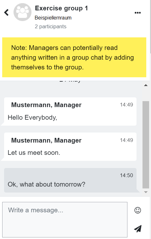 The screenshot shows a group chat with two participants. Below the header containing "Exercise group 1", "Beispiellernraum", "2 participants" a yellow disclaimer is posted, saying "Note: Managers can potentially read anything written in a group chat by adding themselves to the group".  The chat itself contains the messages "Hello Everybody,", "Let us meet soon" from Person "Mustermann" and "Ok, what about tomorrow" from the user. The bottom is a message input field with multiple rows, an emoji icon, and a paperplan as the send button.