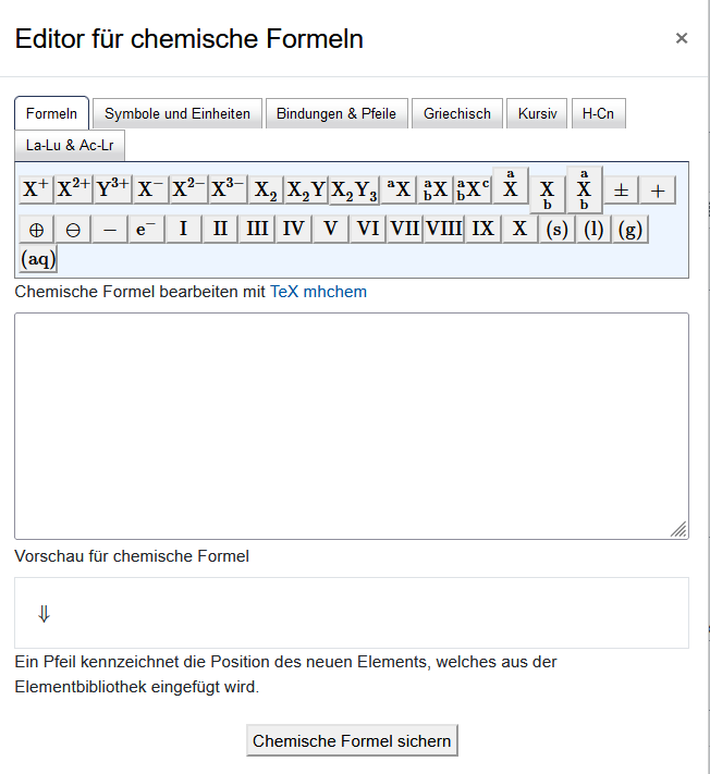 Das Bildschirmfoto zeigt den "Editor für chemische Formeln". Über Karteireiter kann zwischen den Sets "Formeln", "Symbole und Einheiten", "Bindungen & Pfeile", "Griechisch", "Kursiv", "H-Cn" und "La-Lu & Ac-Lr" gewählt werden. Darunter finden sich die möglichen Symbole als Schaltfläche. Über einem leeren Textfeld steht "Chemische Formeln bearbeiten mit TeX mhchem". Darunter folgt die "Vorschau für chemische Formel" und ein Feld mit einem Pfeil, das mit "Ein Pfeil kennzeichnet die Position des neuen Elements, welches aus der Elemenbibliothek eingefügt wird"." beschriftet ist. Die Schaltfläche "Chemische Formel sichern" bildet das unterste Element.