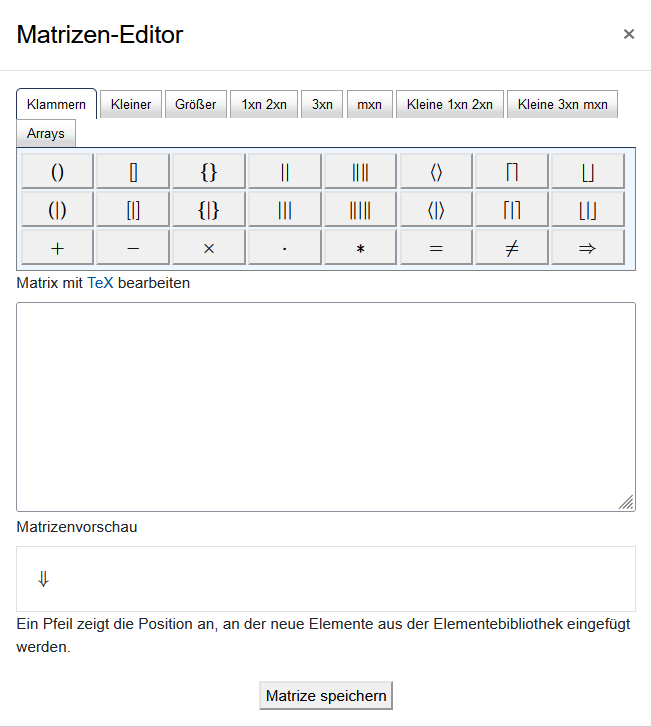 Das Bildschirmfoto zeigt den "Matrizen-Editor". Über Karteireiter kann zwischen den Sets "Klammern", "Kleiner", "Größer", "1xn 2xn", "3xn", "Kleine 1xn 2xn", "Kleine 3xn mxn" und "Arrays" gewählt werden. Darunter finden sich die möglichen Symbole als Schaltfläche. Über einem leeren Textfeld steht "Matrix bearbeiten mit TeX". Darunter folgt die "Matrizenvorschau" und ein Feld mit einem Pfeil, das mit "Ein Pfeil kennzeichnet die Position des neuen Elements, welches aus der Elemenbibliothek eingefügt wird" beschriftet ist. Die Schaltfläche "Matrize speichern" bildet das unterste Element.