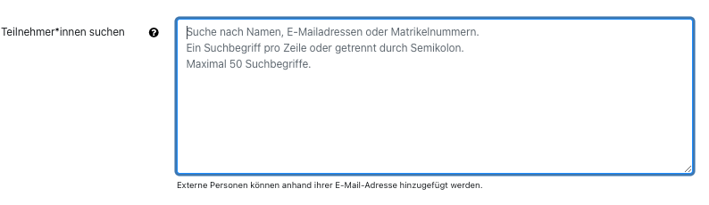 Der Bildschirmausschnitt zeigt das Eingabefeld "Teilnehmer*innen" suchen. Das Feld ist eine mehrzeilige Textbox, als Hilfetext ist im Eingabefeld folgender Text abgebildet: "Suche nach Namen, E-Mailadressen oder Matrikelnummern. Ein Suchbegriff pro Zeile oder getrennt durch Semikolon. Maximal 50 Suchbegriffe." Unter der Box ist der Hinweis "Externe Personen können anhand ihrer E-Mail-Adresse hinzugefügt werden".