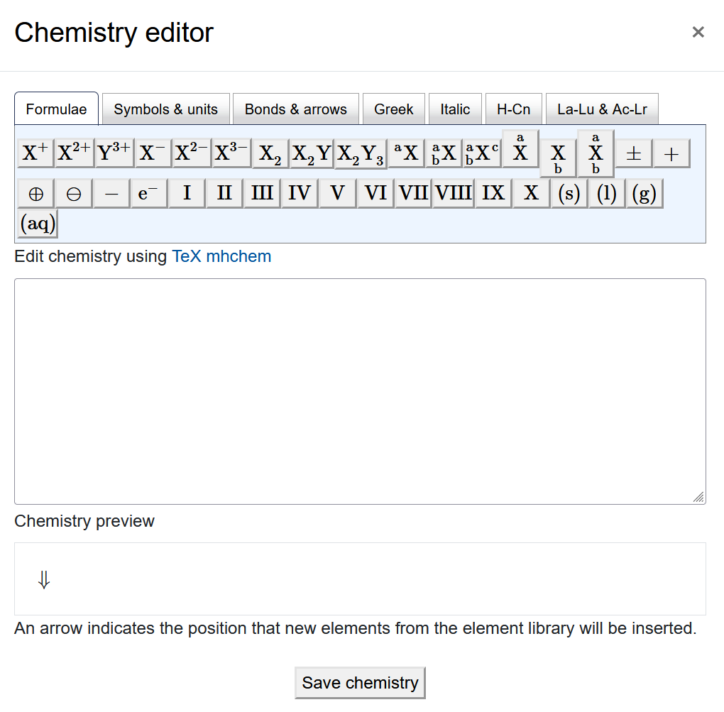 The screenshot shows the "Chemistry editor". It has a row of different tabs, "Formulae", "Symbols & units", "Bonds & arrows", "Greek", "Italic", "H-Cn", and "La-Lu & Ac-Lr". The content of every tab, on display is the "Formulae" tab, shows several rows of symbols as buttons. Below the buttons there is a field titled "Edit chemistry using TeX mhchem", which is empty on the screenshot. The next element is the "Chemistry preview" with an arrow displayed and the text "An arrow indicates the position that new elements from the element library will be inserted" below. The "Save chemistry" button is at the bottom of the screen".