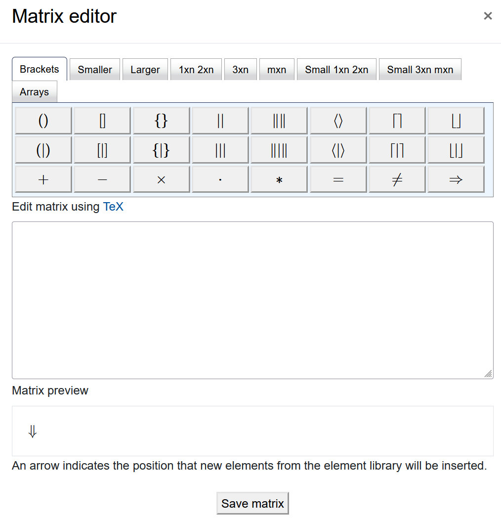The screenshot shows the "Matrix editor". It has a row of different tabs, "Brackets", "Smaller", "Larger", "1xn 2xn", "3xn", "mxn", "Small 1xn 2xn", "Small 3xn mxn", and "Arrays". The content of every tab, on display is the "Brackets" tab, shows several rows of symbols as buttons. Below the buttons there is a field titled "Edit matrix using TeX", which is empty on the screenshot. The next element is the "Matrix preview" with an arrow displayed and the text "An arrow indicates the position that new elements from the element library will be inserted" below. The "Save matrix" button is at the bottom of the screen".
